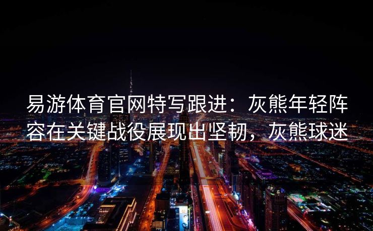 易游体育官网特写跟进：灰熊年轻阵容在关键战役展现出坚韧，灰熊球迷  第1张