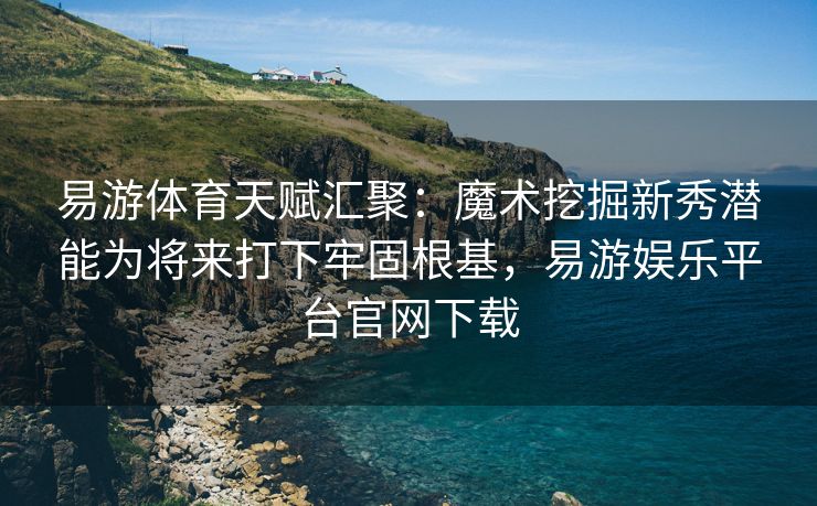 易游体育天赋汇聚：魔术挖掘新秀潜能为将来打下牢固根基，易游娱乐平台官网下载