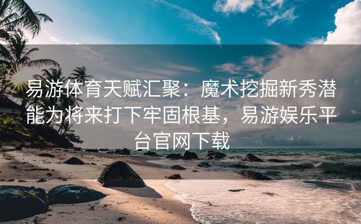 易游体育天赋汇聚：魔术挖掘新秀潜能为将来打下牢固根基，易游娱乐平台官网下载  第2张