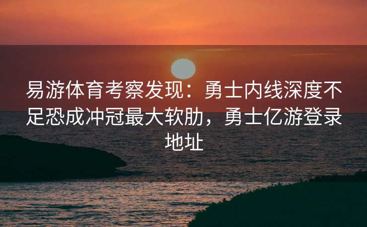 易游体育考察发现：勇士内线深度不足恐成冲冠最大软肋，勇士亿游登录地址  第1张