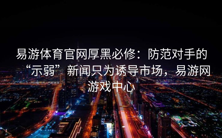 易游体育官网厚黑必修：防范对手的“示弱”新闻只为诱导市场，易游网游戏中心